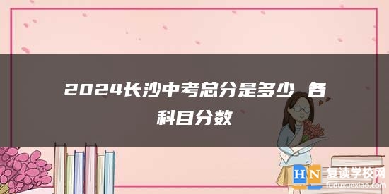 2024長沙中考總分是多少 各科目分?jǐn)?shù)
