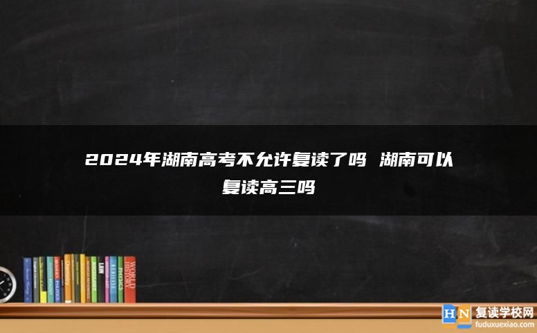 2024年湖南高考不允許復(fù)讀了嗎 湖南可以復(fù)讀高三嗎
