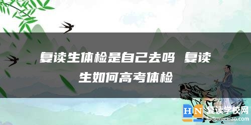 復(fù)讀生體檢是自己去嗎 復(fù)讀生如何高考體檢