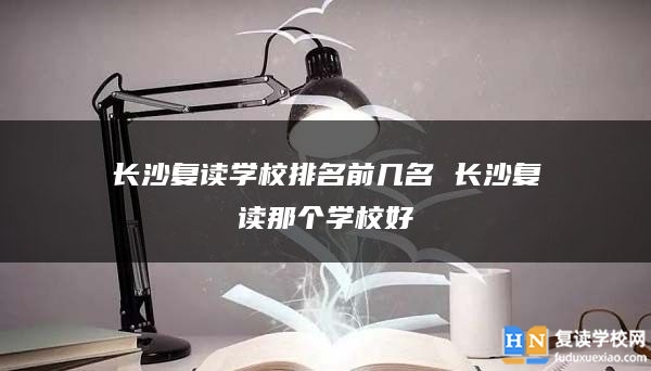 長沙復讀學校排名前幾名 長沙復讀那個學校好