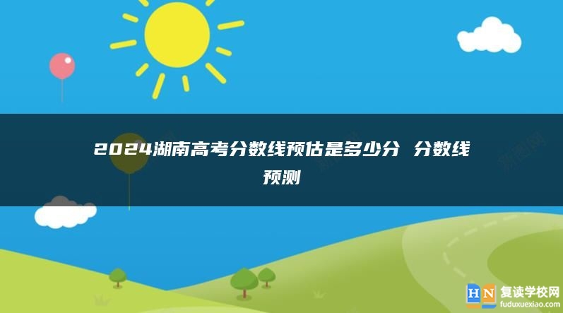 2024湖南高考分?jǐn)?shù)線預(yù)估是多少分 分?jǐn)?shù)線預(yù)測