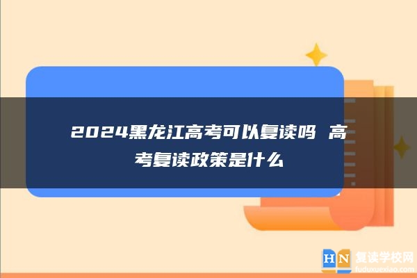 2024黑龍江高考可以復(fù)讀嗎 高考復(fù)讀政策是什么