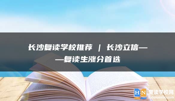 長沙復(fù)讀學(xué)校推薦 | 長沙立信復(fù)讀部復(fù)讀生漲分推薦
