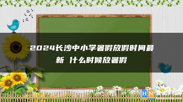 2024長沙中小學(xué)暑假放假時間最新 什么時候放暑假
