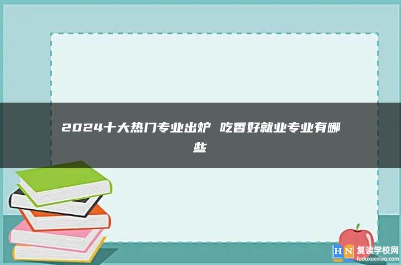 2024十大熱門專業(yè)出爐 吃香好就業(yè)專業(yè)有哪些