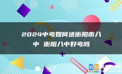 2024中考如何進衡陽市八中 衡陽八中好考嗎
