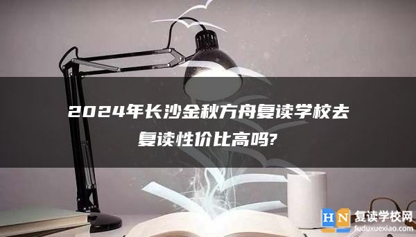 2024年長沙金秋方舟復(fù)讀學(xué)校去復(fù)讀性價比高嗎?
