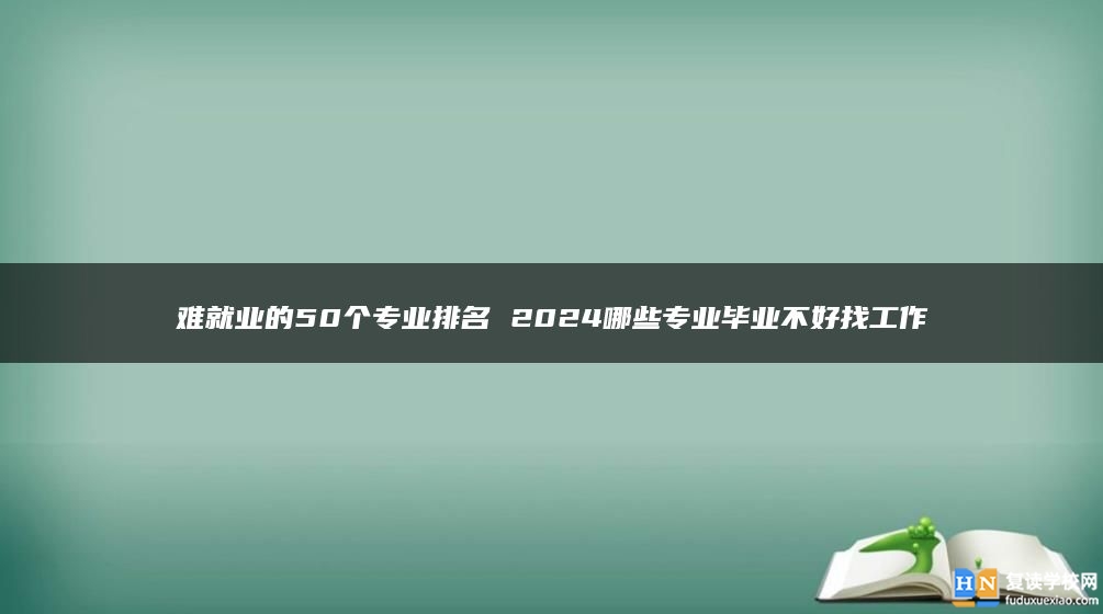 難就業(yè)的50個(gè)專業(yè)排名 2024哪些專業(yè)畢業(yè)不好找工作