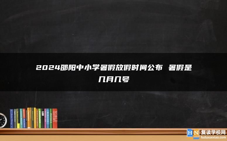 2024邵陽中小學(xué)暑假放假時間公布 暑假是幾月幾號