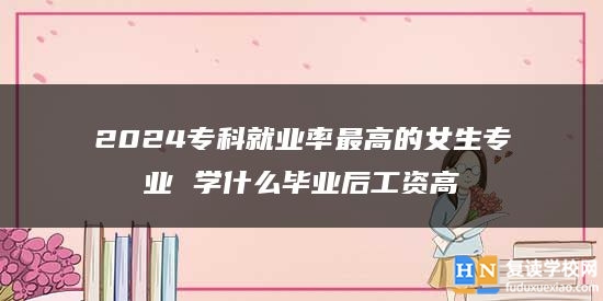 2024專科就業(yè)率最高的女生專業(yè) 學(xué)什么畢業(yè)后工資高