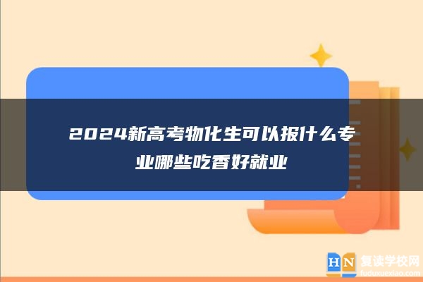 2024新高考物化生可以報(bào)什么專業(yè)哪些吃香好就業(yè)