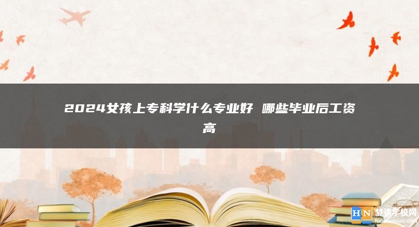2024女孩上專(zhuān)科學(xué)什么專(zhuān)業(yè)好 哪些畢業(yè)后工資高