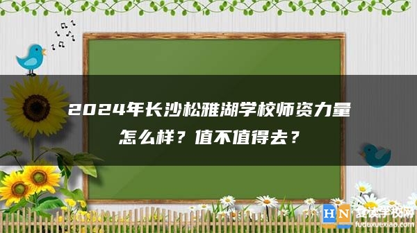 2024年長(zhǎng)沙松雅湖學(xué)校師資力量怎么樣？值不值得去？