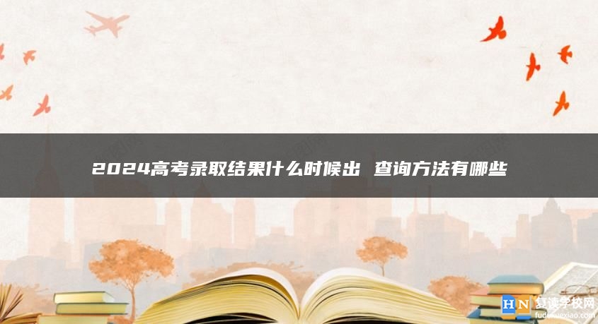 2024高考錄取結(jié)果什么時候出 查詢方法有哪些