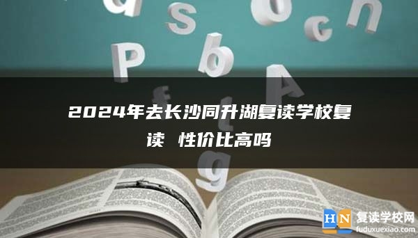 2024年去長(zhǎng)沙同升湖復(fù)讀學(xué)校復(fù)讀 性價(jià)比高嗎