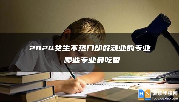 2024女生不熱門卻好就業(yè)的專業(yè) 哪些專業(yè)最吃香