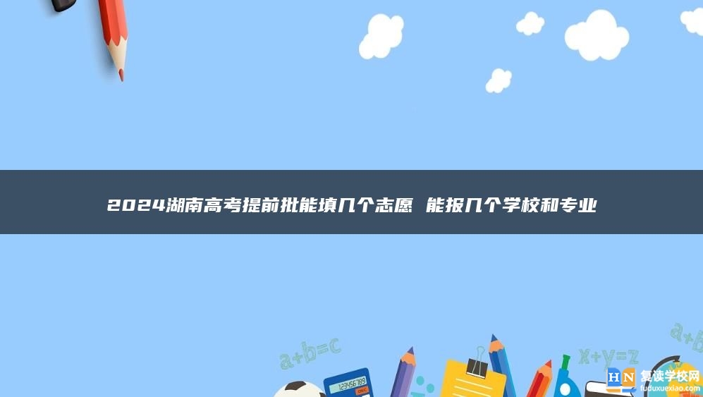 2024湖南高考提前批能填幾個志愿 能報幾個學校和專業(yè)