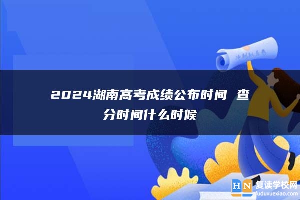 2024湖南高考成績公布時間 查分時間什么時候