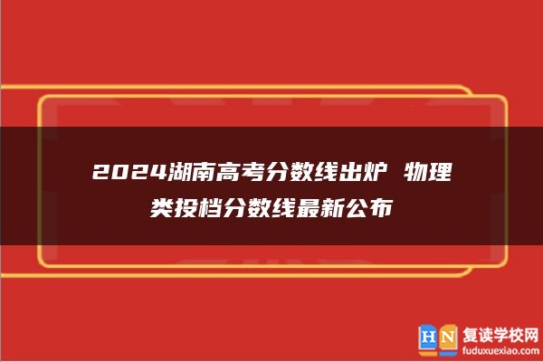 2024湖南高考分?jǐn)?shù)線出爐 物理類投檔分?jǐn)?shù)線最新公布