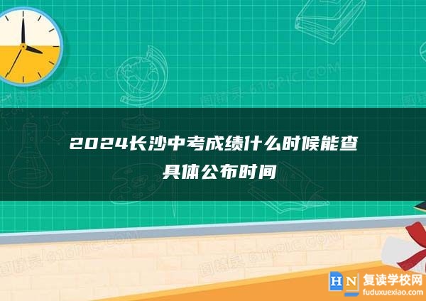 2024長(zhǎng)沙中考成績(jī)什么時(shí)候能查 具體公布時(shí)間