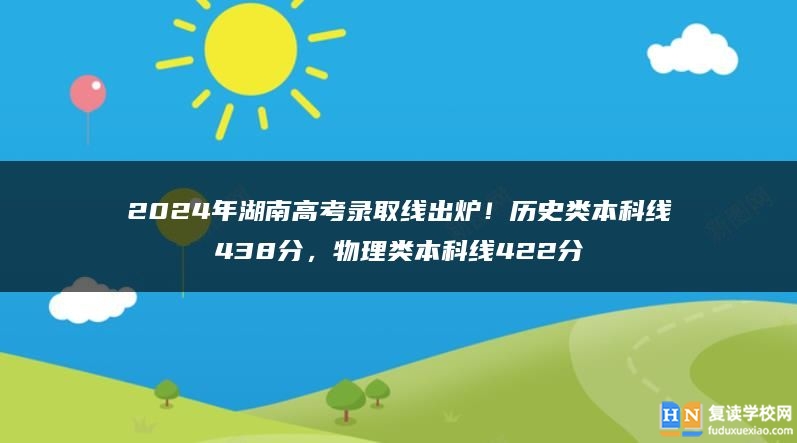 2024年湖南高考錄取線出爐！歷史類本科線438分，物理類本科線422分