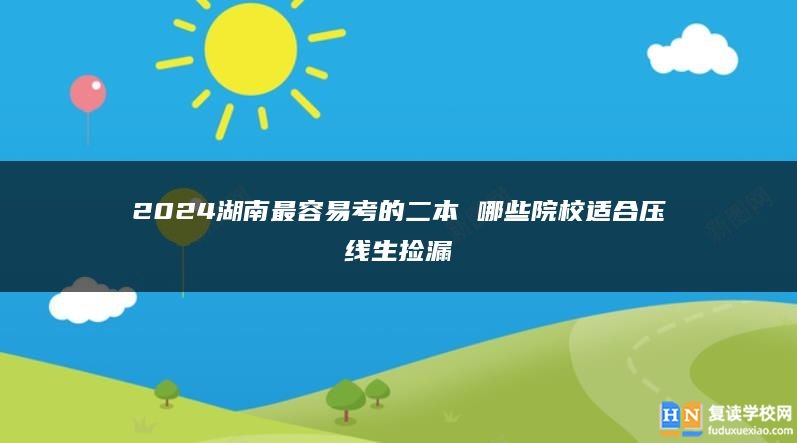 2024湖南最容易考的二本 哪些院校適合壓線生撿漏