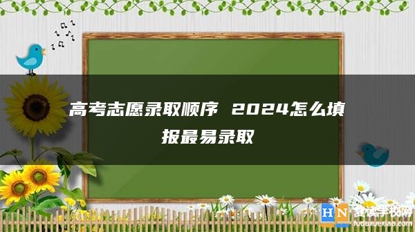 高考志愿錄取順序 2024怎么填報(bào)最易錄取