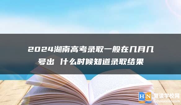 2024湖南高考錄取一般在幾月幾號(hào)出 什么時(shí)候知道錄取結(jié)果