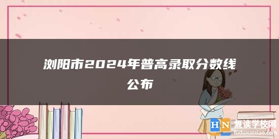 瀏陽市2024年普高錄取分?jǐn)?shù)線公布