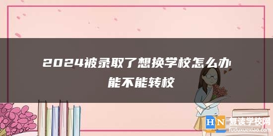 2024被錄取了想換學(xué)校怎么辦 能不能轉(zhuǎn)校