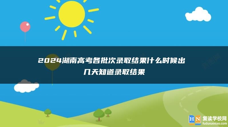 2024湖南高考各批次錄取結(jié)果什么時(shí)候出 幾天知道錄取結(jié)果