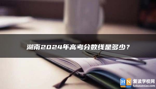 湖南2024年高考分?jǐn)?shù)線是多少?