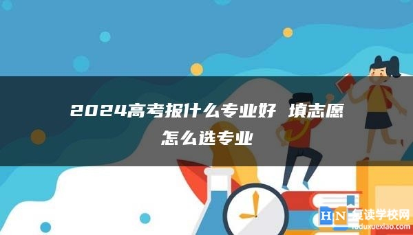 2024高考報什么專業(yè)好 填志愿怎么選專業(yè)