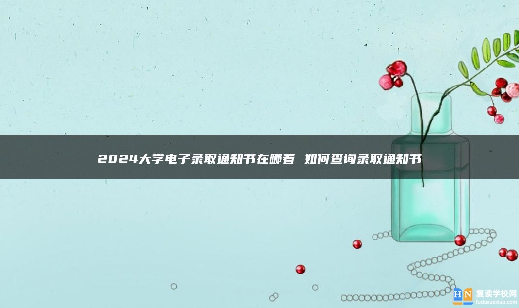 2024大學(xué)電子錄取通知書在哪看 如何查詢錄取通知書