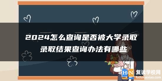 2024怎么查詢是否被大學(xué)錄取 錄取結(jié)果查詢辦法有哪些