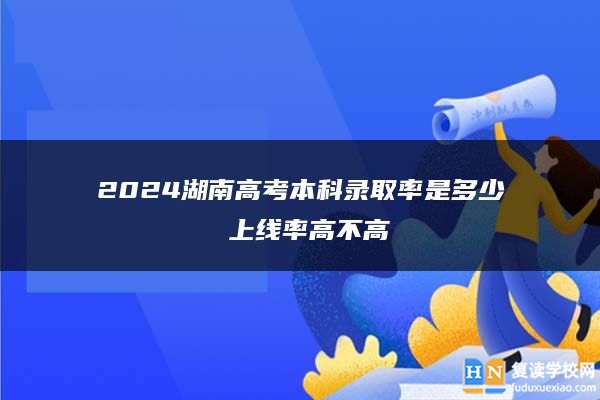 2024湖南高考本科錄取率是多少 上線率高不高