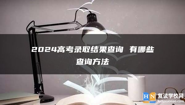 2024高考錄取結(jié)果查詢 有哪些查詢方法