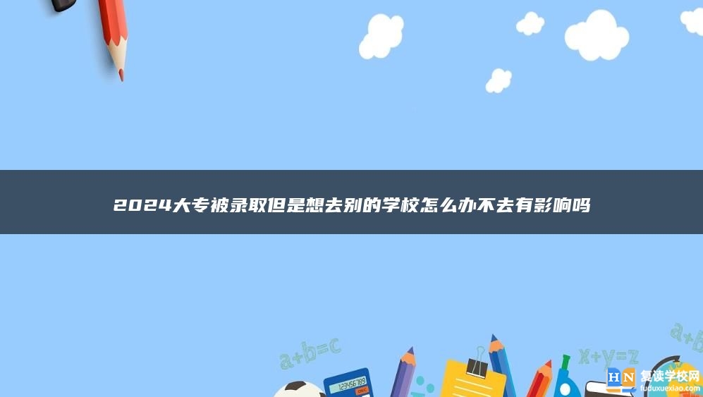 2024大專被錄取但是想去別的學(xué)校怎么辦不去有影響嗎