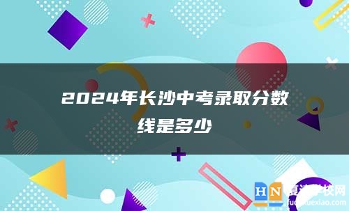2024年長(zhǎng)沙中考錄取分?jǐn)?shù)線是多少