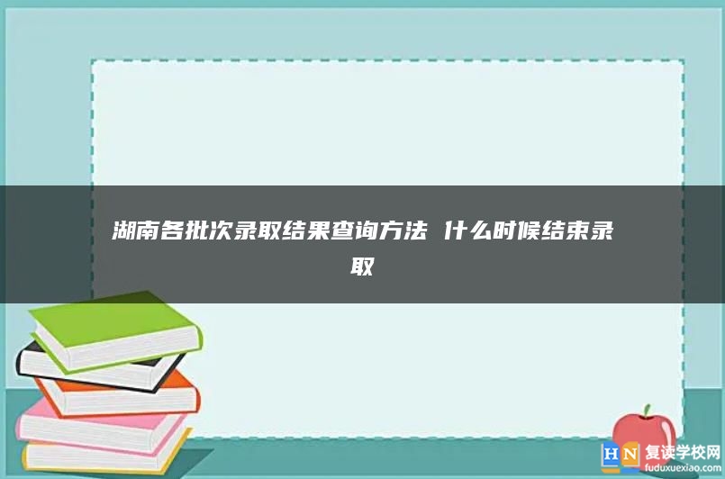 湖南各批次錄取結(jié)果查詢方法 什么時候結(jié)束錄取