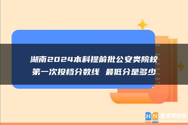 湖南2024本科提前批公安類(lèi)院校第一次投檔分?jǐn)?shù)線 最低分是多少