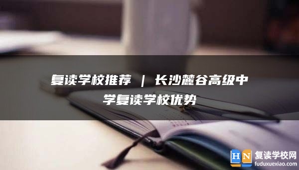 復(fù)讀學(xué)校推薦 | 長沙麓谷高級中學(xué)復(fù)讀學(xué)校優(yōu)勢