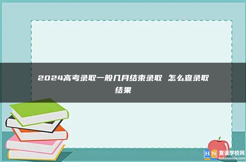 2024高考錄取一般幾月結(jié)束錄取 怎么查錄取結(jié)果