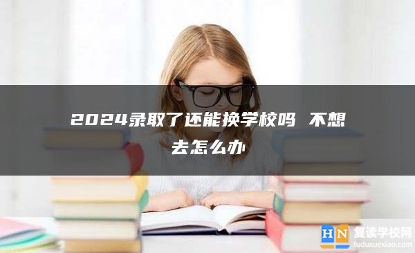2024錄取了還能換學(xué)校嗎 不想去怎么辦