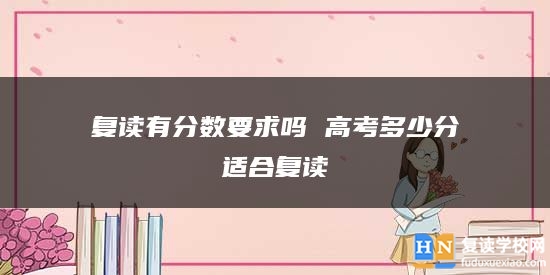 復(fù)讀有分?jǐn)?shù)要求嗎 高考多少分適合復(fù)讀