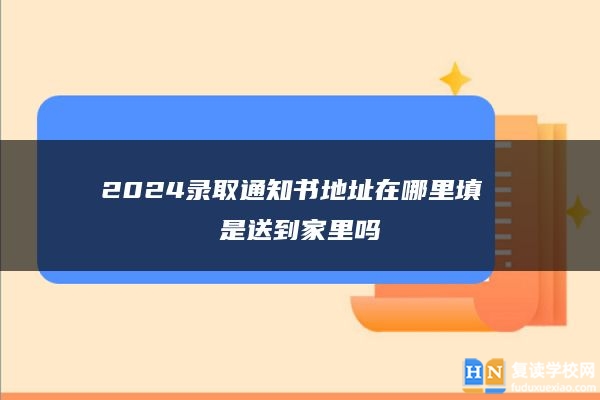2024錄取通知書地址在哪里填 是送到家里嗎