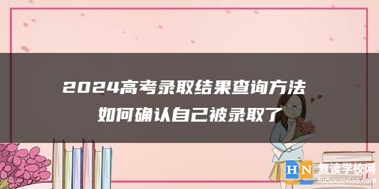 2024高考錄取結(jié)果查詢方法 如何確認(rèn)自己被錄取了