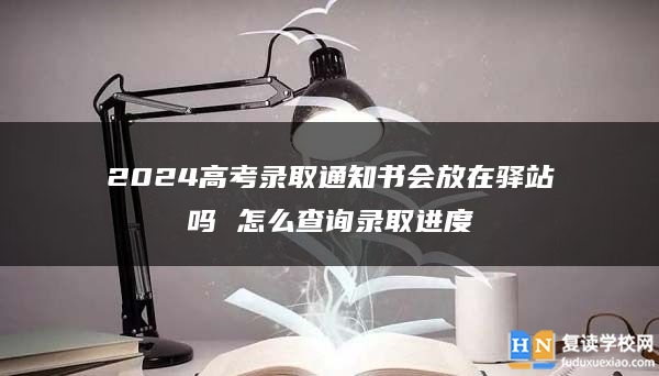2024高考錄取通知書會放在驛站嗎 怎么查詢錄取進度