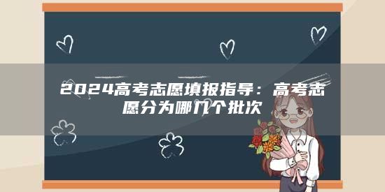 2024高考志愿填報(bào)指導(dǎo)：高考志愿分為哪幾個(gè)批次