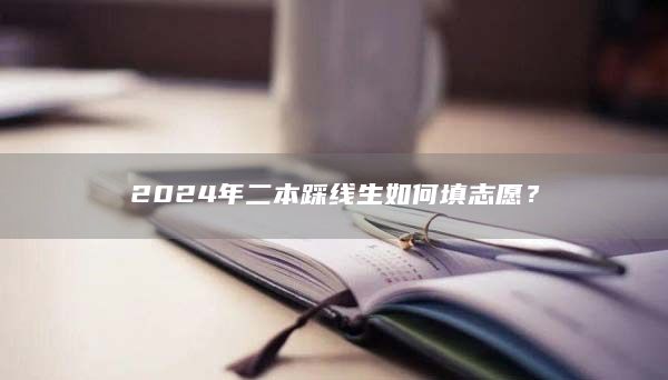 2024年二本踩線生如何填志愿?